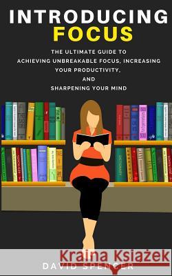 Introducing Focus: The Ultimate Guide to Achieving Unbreakable Focus, Increasing Your Productivity, and Sharpening Your Mind David Spencer 9781986735155 Createspace Independent Publishing Platform