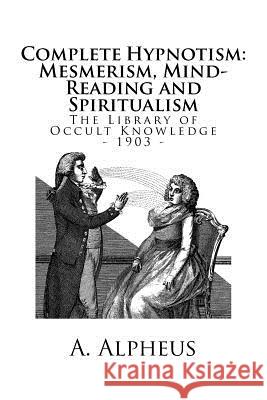 The Library of Occult Knowledge: Complete Hypnotism: Mesmerism, Mind-Reading and Spiritualism. How to Hypnotize: Being an Exhaustive and Practical Sys A. Alpheus 9781986736961 Createspace Independent Publishing Platform