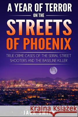 A Year of Terror on the Streets of Phoenix: True Crime Cases of the Serial Killer Shooters and the Baseline Killer Jack Smith 9781986739245 Createspace Independent Publishing Platform