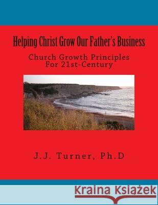 Helping Christ Grow Our Father's Business: Church Growth Principles For 21st-Century J. J. Turner 9781986789950 Createspace Independent Publishing Platform