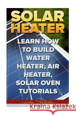 Solar Heater: Learn How To Build Water Heater, Air Heater, Solar Oven Tutorials Fletcher, John 9781986814997 Createspace Independent Publishing Platform