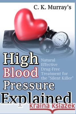 High Blood Pressure Explained: Natural, Effective, Drug-Free Treatment for the Silent Killer C. K. Murray 9781986827096 Createspace Independent Publishing Platform
