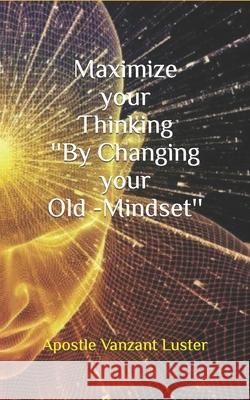 Maximize your Thinking ''By Changing your Old-Mindset'' Luster, Apostle Vanzant 9781986829960