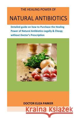 The Healing Power Of Natural Antibiotics: Detailed guide on how to Purchase the Healing Power of Natural Antibiotics Legally & Cheap; without Doctor's Prescription Doctor Eliza Parker 9781986831949 Createspace Independent Publishing Platform