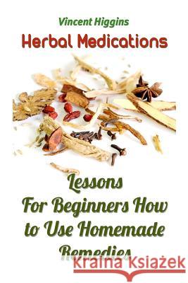 Herbal Medications: Lessons For Beginners How to Use Homemade Remedies Higgins, Vincent 9781986840729 Createspace Independent Publishing Platform