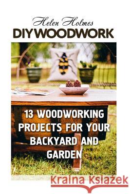DIY Woodwork: 13 Woodworking Projects for Your Backyard and Garden Helen Holmes 9781987432046