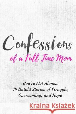 Confessions of a Full Time Mom: You're Not Alone... 14 Untold Stories of Struggle, Overcoming, and Hope Francielle Daly Elena Aguiler Noreen Aguirre 9781987442052