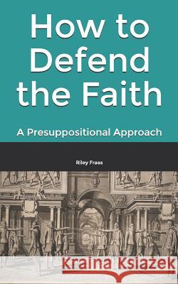 How to Defend the Faith: A Presuppositional Approach Riley Fraas 9781987444902 Createspace Independent Publishing Platform