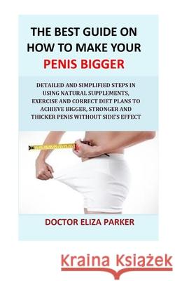 The Best Guide On How To Make Your Penis Bigger: Detailed Step in Getting The Easy Way of Using Natural Supplements, Exercise and Correct Diet Plans to Achieve Bigger, Stronger and Thicker Penis Legal Doctor Eliza Parker 9781987490145 Createspace Independent Publishing Platform
