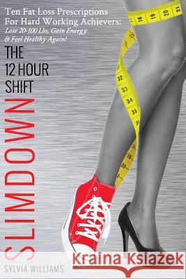 The 12 Hour Shift Slimdown: Ten Fat Loss Prescriptions For Hard Working Achievers: Lose 20-100 Lbs, Gain Energy & Feel Healthy Again! Williams, Sylvia 9781987527247