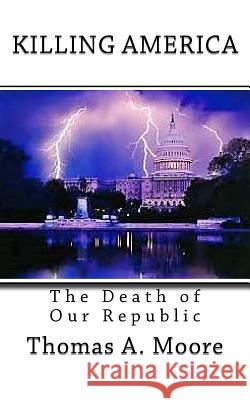 Killing America: The Death of Our Republic Thomas A. Moore Liz Moye Moore 9781987546651 Createspace Independent Publishing Platform