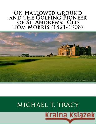 On Hallowed Ground and the Golfing Pioneer of St. Andrews: Old Tom Morris (1821-1908) Michael T. Tracy 9781987557527