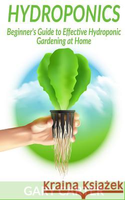 Hydroponics: Beginner's Guide to Effective Hydroponic Gardening at Home Gary Carter 9781987558838 Createspace Independent Publishing Platform