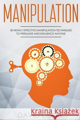 Manipulation: 30 Highly Effective Manipulation Techniques to Persuade and Influence Anyone David Clark 9781987564396 Createspace Independent Publishing Platform