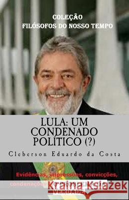 Lula: Um Condenado Politico (?): Evidencias, impressoes, conviccoes, condenacoes & o Problema da Verdade - tese de doutorado Cleberson Eduardo Da Costa 9781987579147 Createspace Independent Publishing Platform