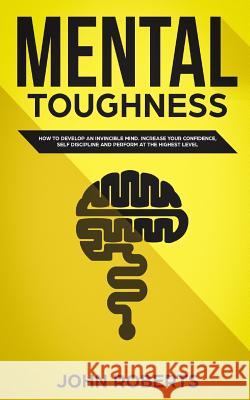 Mental Toughness: How to Develop an Invincible Mind. Increase your Confidence, Self-Discipline and Perform at the Highest Level Roberts, John 9781987584172 Createspace Independent Publishing Platform