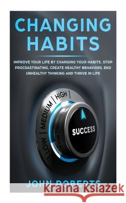 Changing Habits: Improve your Life by Changing your Habits. Stop Procrastinating, Create Healthy Behaviors, End Unhealthy Thinking and Roberts, John 9781987586374