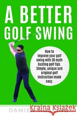 A better golf swing: How to improve your golf swing with 30 myth busting golfing tips. Unique and original golf instruction made easy Hosking, Damien 9781987599664