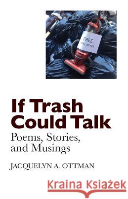 If Trash Could Talk: Poems, Stories, and Musings Jacquelyn A. Ottman 9781987620559