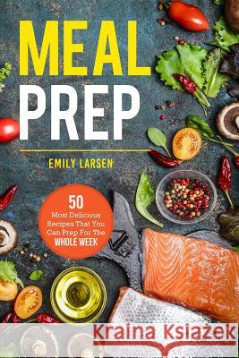 Meal Prep: 50 Most Delicious Recipes That You Can Prep For The Whole Week. Larsen, Emily 9781987647570 Createspace Independent Publishing Platform