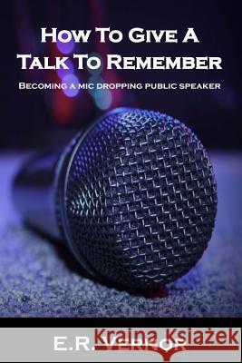 How To Give A Talk To Remember: Becoming a mic dropping public speaker Vernor, E. R. 9781987693386 Createspace Independent Publishing Platform