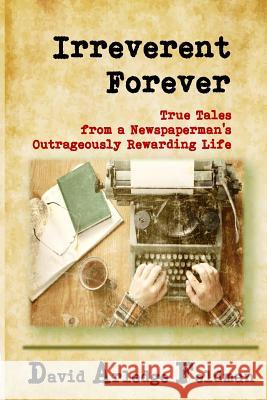 Irreverent Forever: True Tales from a Newspaperman's Outrageously Rewarding Life David Arledge Feldman 9781987713190 Createspace Independent Publishing Platform