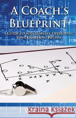 A Coach's Blueprint: A Guide to Successfully Developing Your Coaching Regime Mr T. Wallac 9781987713404 Createspace Independent Publishing Platform