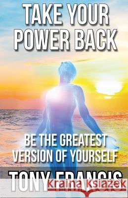 Take Your Power Back: Be The Greatest Version of Yourself Francis, Tony 9781987718447 Createspace Independent Publishing Platform