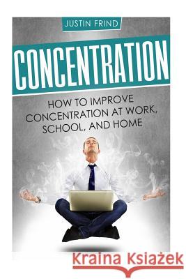 Concentration: How to Improve Concentration at Work, School, and Home Justin Frind 9781987723618 Createspace Independent Publishing Platform