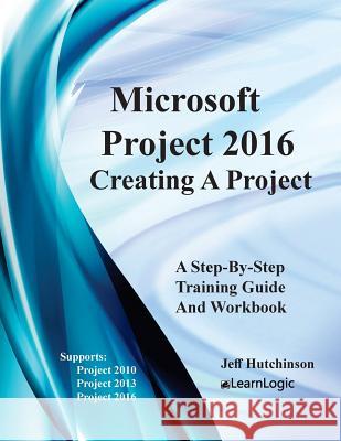 Microsoft Project 2016 - Creating a Project: Supports Project 2010, 2013 and 2016 Jeff Hutchinson 9781987725049 Createspace Independent Publishing Platform
