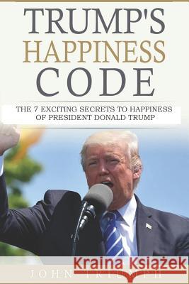 Trump's Happiness Code: 7 Secrets of Donald Trump to Win the Presidency John Triumph 9781987726220 Createspace Independent Publishing Platform