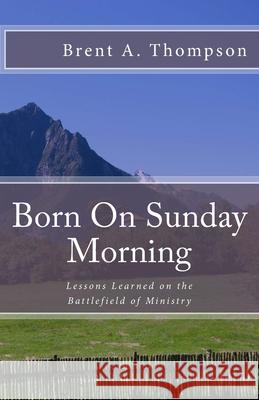 Born On Sunday Morning: Lessons Learned on the Battlefield of Ministry Richard Brown Brent a. Thompson 9781987788525 Createspace Independent Publishing Platform