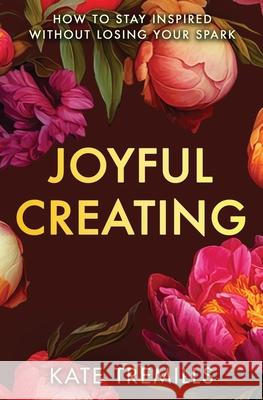 Joyful Creating: How to Stay Inspired without Losing Your Spark Kate Tremills 9781987818079