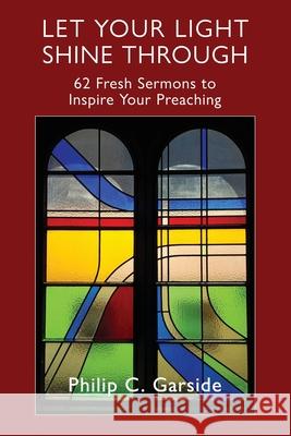 Let Your Light Shine Through: 62 Fresh Sermons to Inspire Your Preaching Philip C. Garside 9781988572918 Philip Garside Publishing Limited