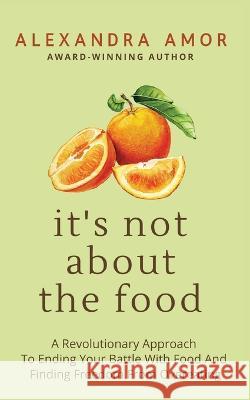 It\'s Not About The Food: A Revolutionary Approach To Ending Your Battle With Food And Finding Freedom From Overeating Alexandra Amor 9781988924335 Fat Head Publishing