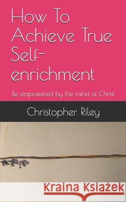How To Achieve True Self-enrichment: Be empowered by the mind of Christ Christopher Riley 9781989098066 Library and Archives Canada