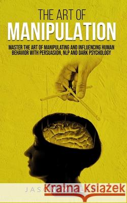 The Art of Manipulation: Master the Art of Manipulating and Influencing Human Behavior with Persuasion, NLP, and Dark Psychology Jason Miller 9781989120286 Jason Miller