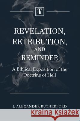 Revelation, Retribution, and Reminder: A Biblical Exposition of the Doctrine of Hell J. Alexander Rutherford 9781989560051 Teleioteti