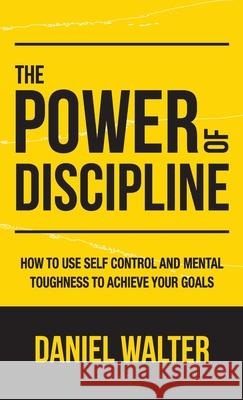 The Power of Discipline: How to Use Self Control and Mental Toughness to Achieve Your Goals Daniel Walter 9781989588314 Pristine Publishing