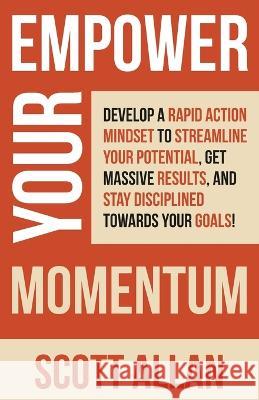 Empower Your Momentum: Develop a Rapid Action Mindset to Streamline Your Potential, Get Massive Results, and Stay Disciplined Towards Your Go Scott Allan 9781989599969