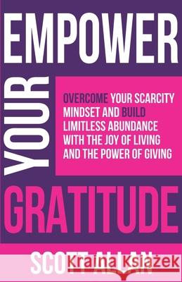 Empower Your Gratitude: Overcome Your Scarcity Mindset and Build Limitless Abundance with the Joy of Living and the Power of Giving Scott Allan 9781989599990