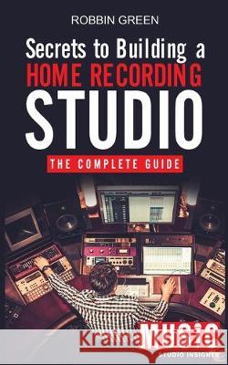 Secrets to Building a Home Recording Studio: The Complete Guide Robson Green 9781989629475 MB Publishing