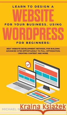 Learn to Design a Website for Your Business, Using WordPress for Beginners: BEST Website Development Methods, for Building Advanced Sites EFFORTLESSLY to Full Optimization, Creating Content and More. Michael Nelson, David Ezeanaka 9781989629772 AC Publishing