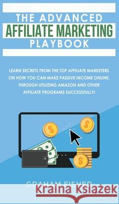 The Advanced Affiliate Marketing Playbook: Learn Secrets From The Top Affiliate Marketers on How You Can Make Passive Income Online, Through Utilizing Graham Fisher 9781989629819