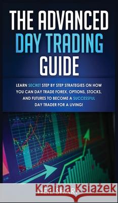 The Advanced Day Trading Guide: Learn Secret Step by Step Strategies on How You Can Day Trade Forex, Options, Stocks, and Futures to Become a SUCCESSF Neil Sharp 9781989629826 AC Publishing