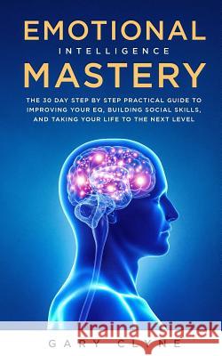 Emotional Intelligence Mastery: The 30 Day Step by Step Practical Guide to Improving your EQ, Building Social Skills, and Taking your Life to The Next Gary Clyne 9781989638323