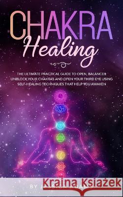 Chakra Healing: The Ultimate Practical Guide to Open, Balance& Unblock Your Chakras and Open Your Third Eye Using Self-Healing Techniq Jessica Adams 9781989638545