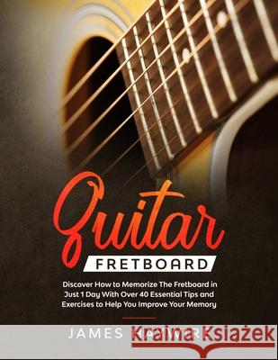 Guitar Fretboard: Discover How to Memorize The Fretboard in Just 1 Day With Over 40 Essential Tips and Exercises to Help You Improve You James Haywire 9781989638811 Donna Lloyd
