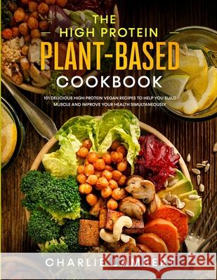 The High Protein Plant-Based Cookbook: 101 Delicious High Protein Vegan Recipes To Help You Build Muscle and Improve Your Health Simultaneously Charlie Lambert 9781989638996 Donna Lloyd