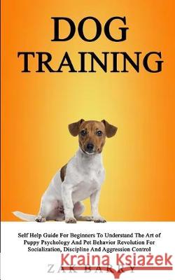 Dog Training Self Help Guide For Beginners To Understand The Art of Puppy Psychology And Pet Behavior Revolution For Socialization, Discipline And Agg Zak Barry 9781989682067 Robert Satterfield